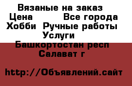 Вязаные на заказ › Цена ­ 800 - Все города Хобби. Ручные работы » Услуги   . Башкортостан респ.,Салават г.